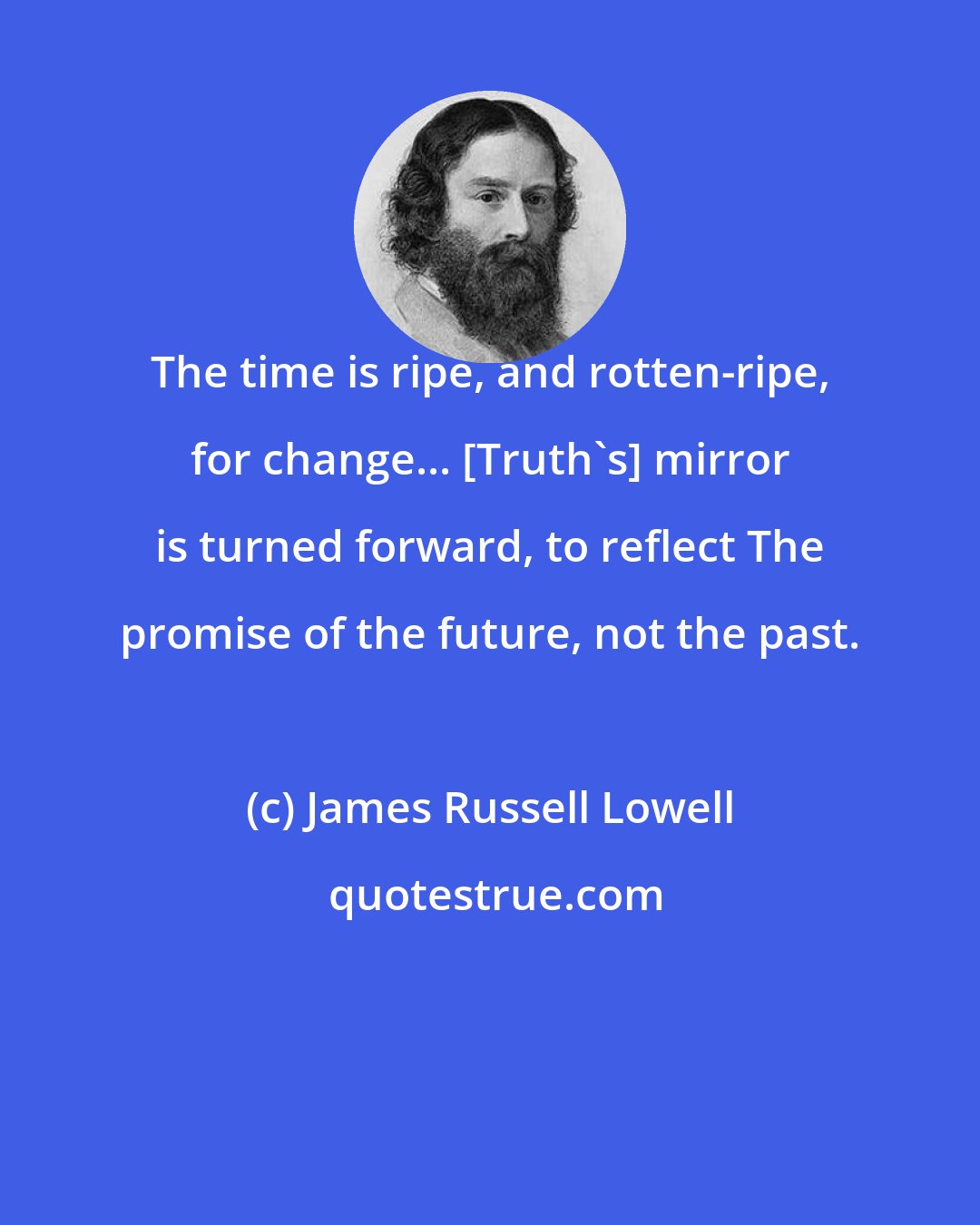 James Russell Lowell: The time is ripe, and rotten-ripe, for change... [Truth's] mirror is turned forward, to reflect The promise of the future, not the past.