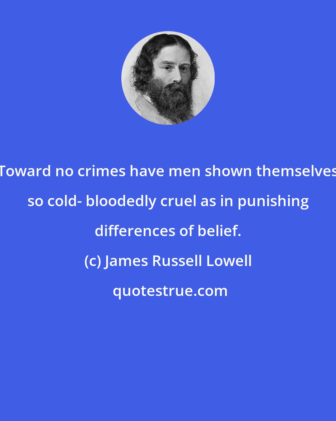 James Russell Lowell: Toward no crimes have men shown themselves so cold- bloodedly cruel as in punishing differences of belief.