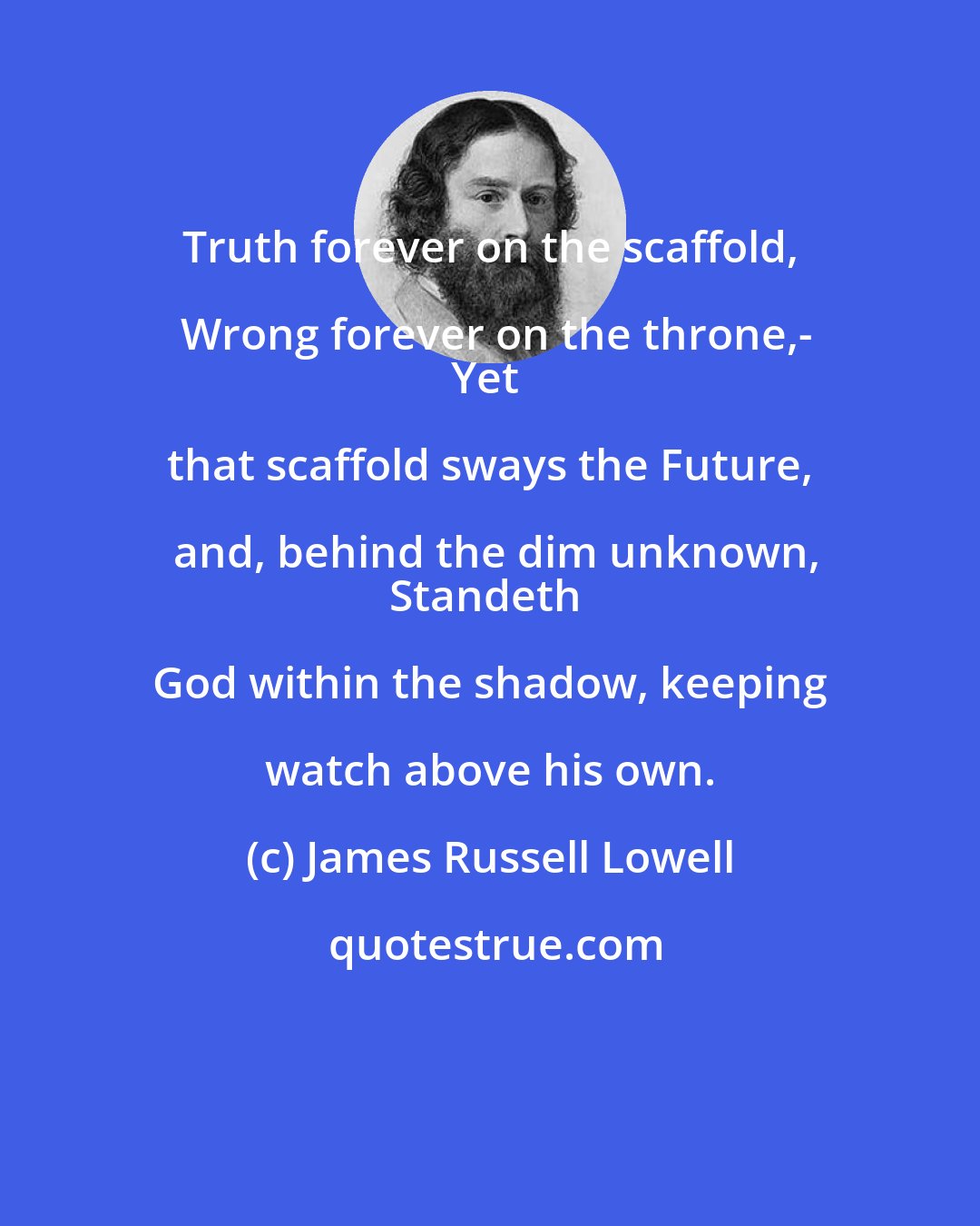 James Russell Lowell: Truth forever on the scaffold, Wrong forever on the throne,-
Yet that scaffold sways the Future, and, behind the dim unknown,
Standeth God within the shadow, keeping watch above his own.