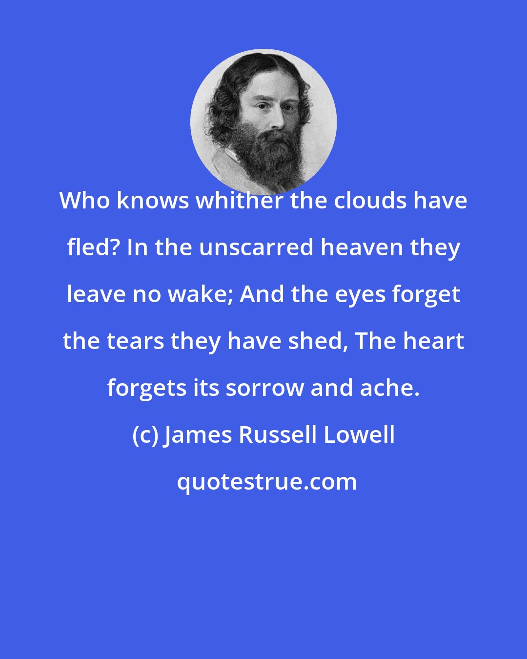 James Russell Lowell: Who knows whither the clouds have fled? In the unscarred heaven they leave no wake; And the eyes forget the tears they have shed, The heart forgets its sorrow and ache.