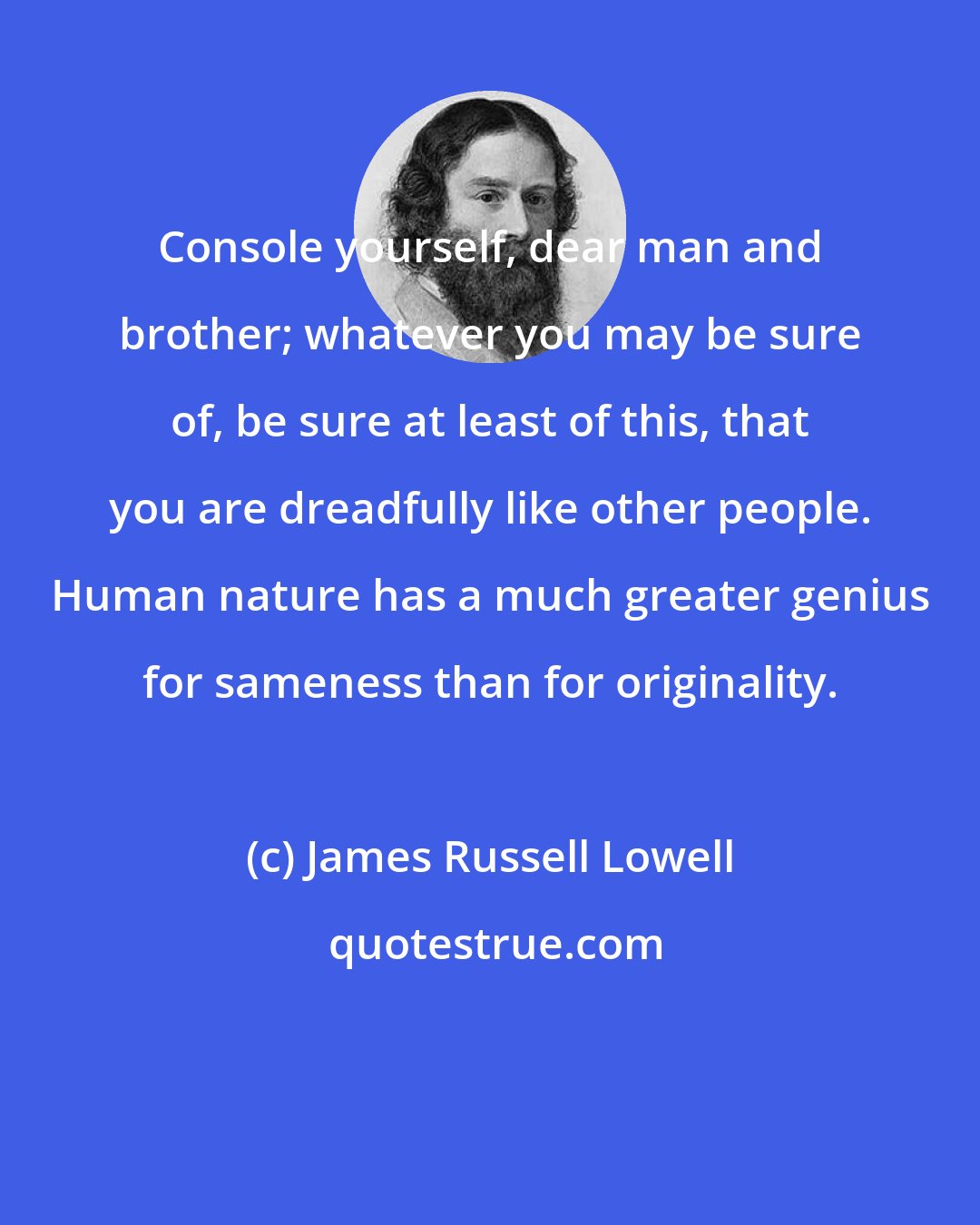 James Russell Lowell: Console yourself, dear man and brother; whatever you may be sure of, be sure at least of this, that you are dreadfully like other people. Human nature has a much greater genius for sameness than for originality.