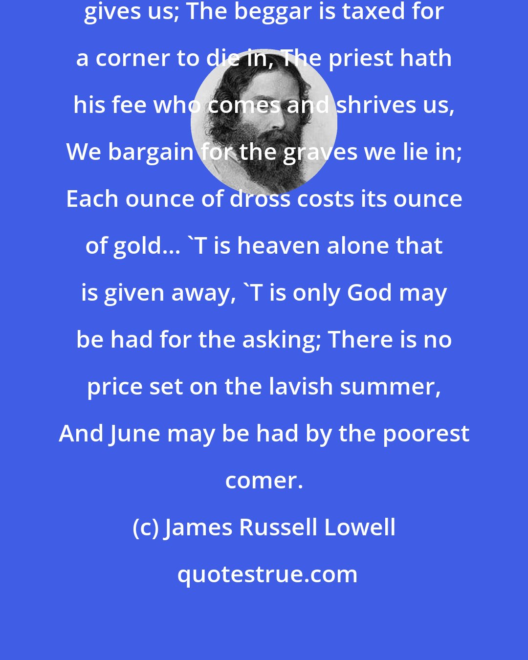 James Russell Lowell: Earth gets its price for what Earth gives us; The beggar is taxed for a corner to die in, The priest hath his fee who comes and shrives us, We bargain for the graves we lie in; Each ounce of dross costs its ounce of gold... 'T is heaven alone that is given away, 'T is only God may be had for the asking; There is no price set on the lavish summer, And June may be had by the poorest comer.
