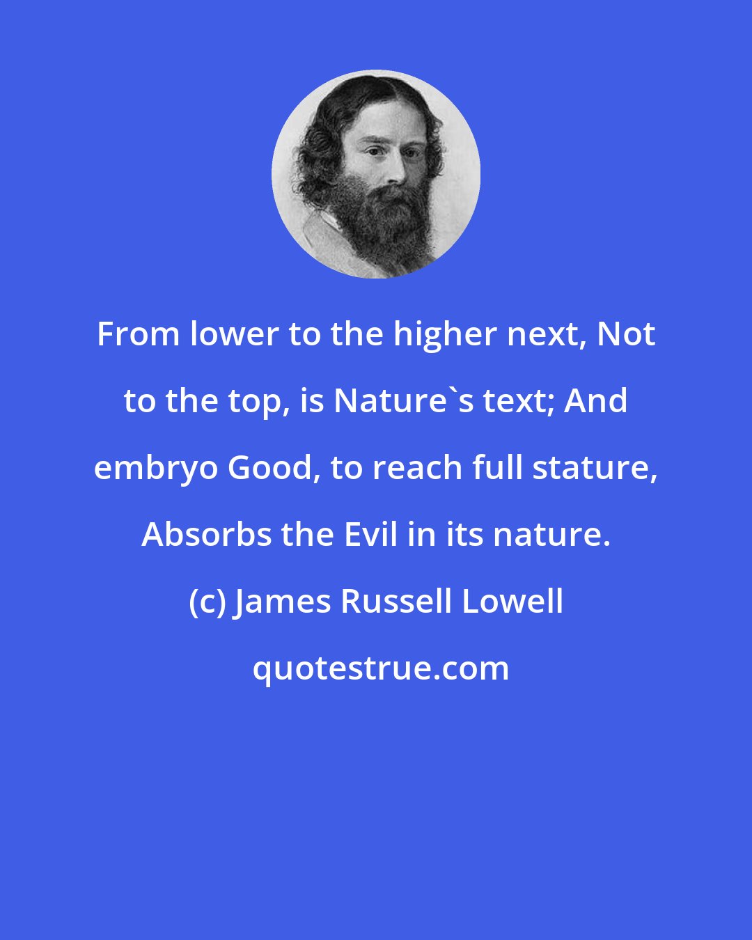 James Russell Lowell: From lower to the higher next, Not to the top, is Nature's text; And embryo Good, to reach full stature, Absorbs the Evil in its nature.