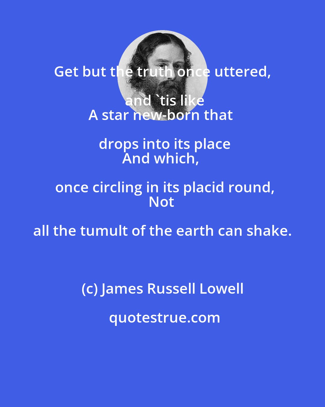 James Russell Lowell: Get but the truth once uttered, and 'tis like
A star new-born that drops into its place
And which, once circling in its placid round,
Not all the tumult of the earth can shake.