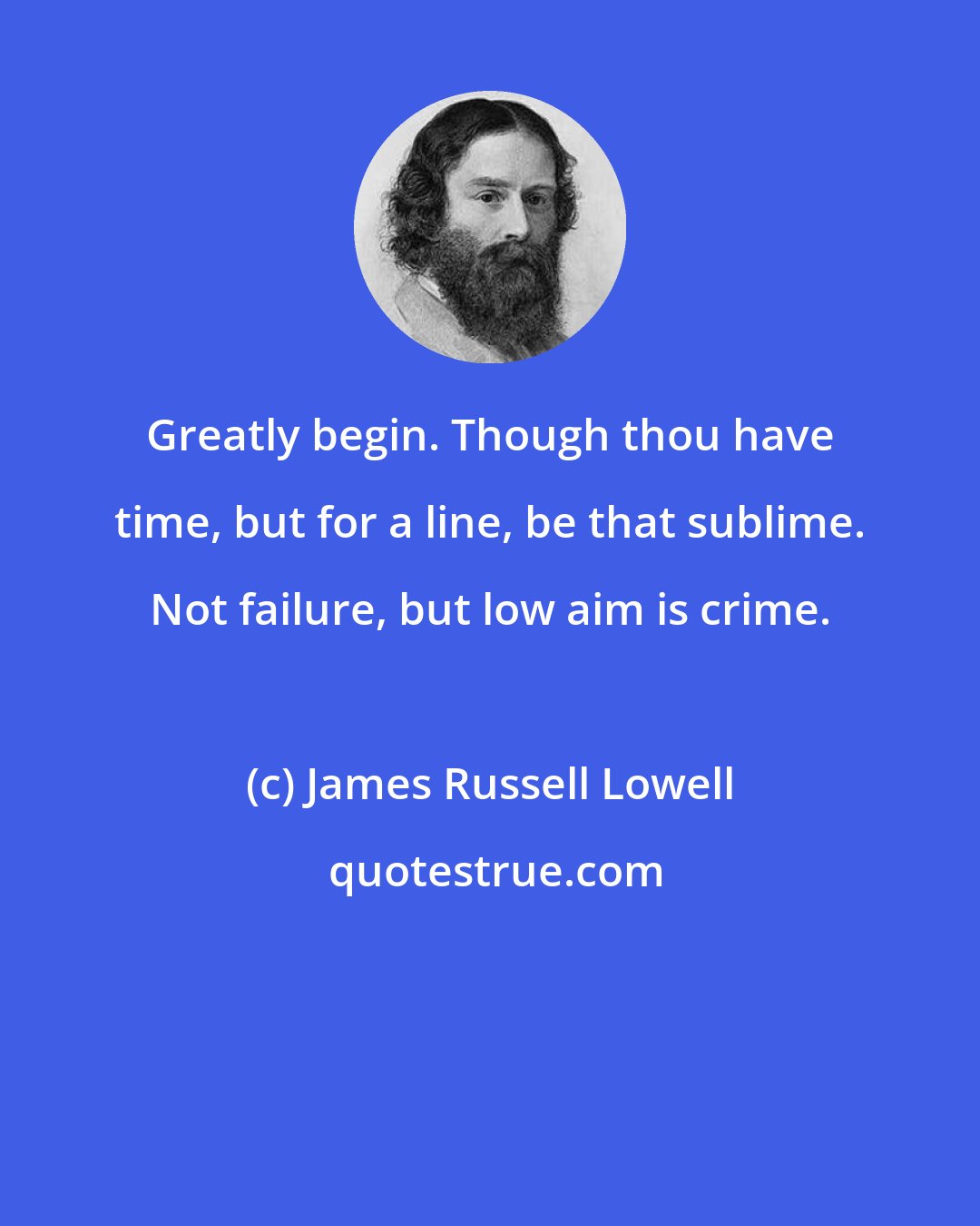 James Russell Lowell: Greatly begin. Though thou have time, but for a line, be that sublime. Not failure, but low aim is crime.