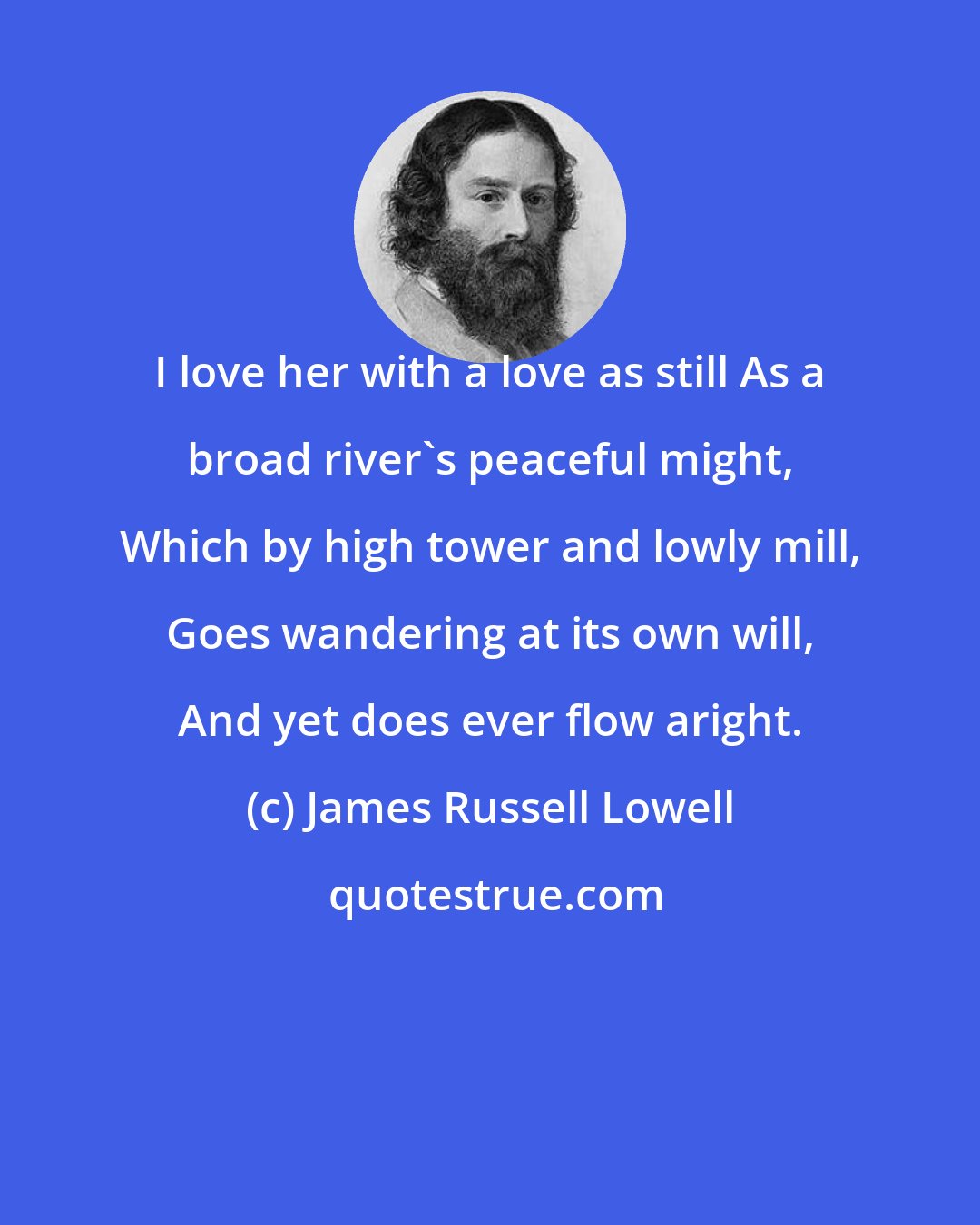 James Russell Lowell: I love her with a love as still As a broad river's peaceful might, Which by high tower and lowly mill, Goes wandering at its own will, And yet does ever flow aright.