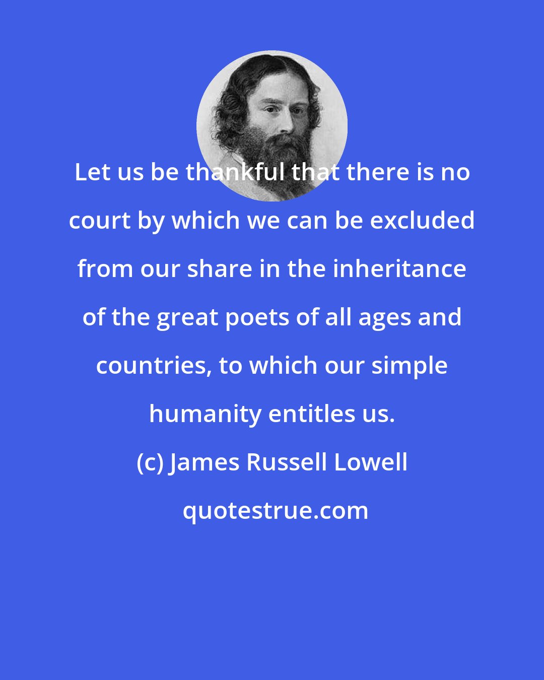 James Russell Lowell: Let us be thankful that there is no court by which we can be excluded from our share in the inheritance of the great poets of all ages and countries, to which our simple humanity entitles us.