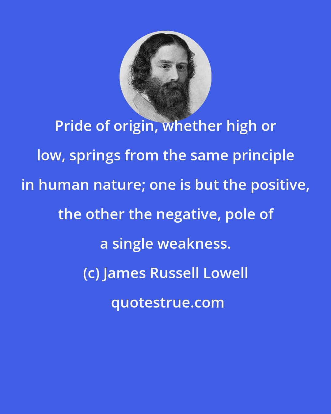 James Russell Lowell: Pride of origin, whether high or low, springs from the same principle in human nature; one is but the positive, the other the negative, pole of a single weakness.