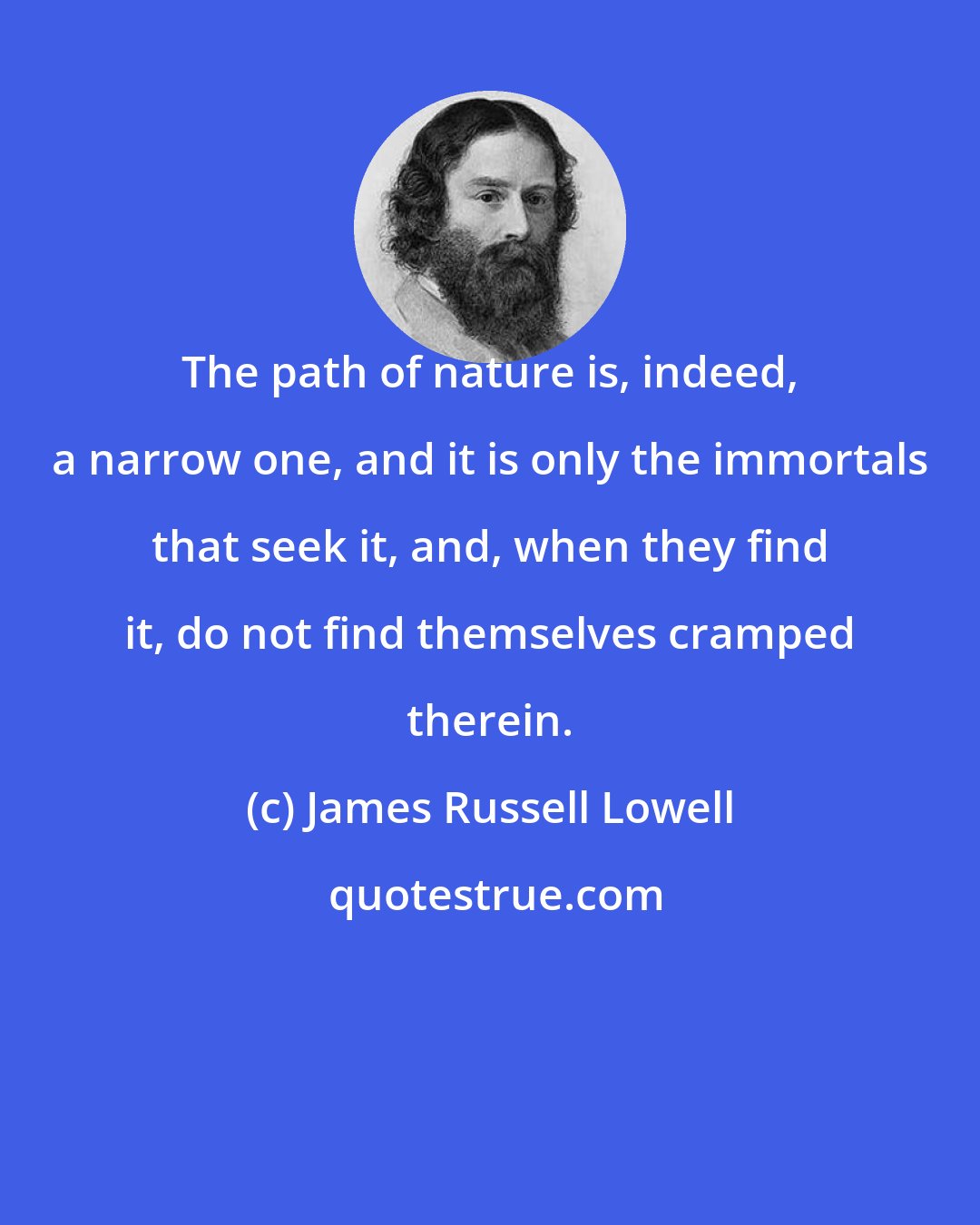 James Russell Lowell: The path of nature is, indeed, a narrow one, and it is only the immortals that seek it, and, when they find it, do not find themselves cramped therein.