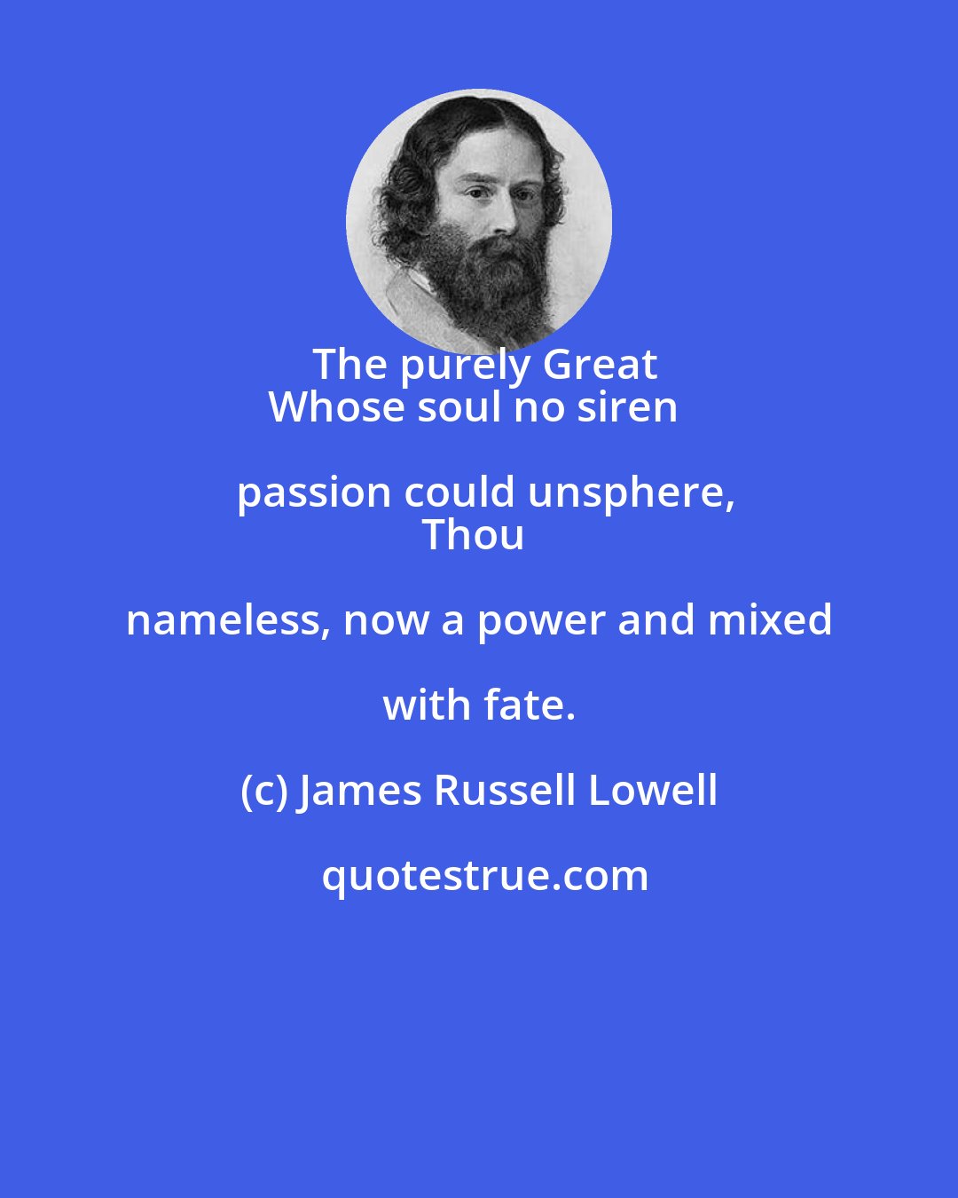 James Russell Lowell: The purely Great
Whose soul no siren passion could unsphere,
Thou nameless, now a power and mixed with fate.