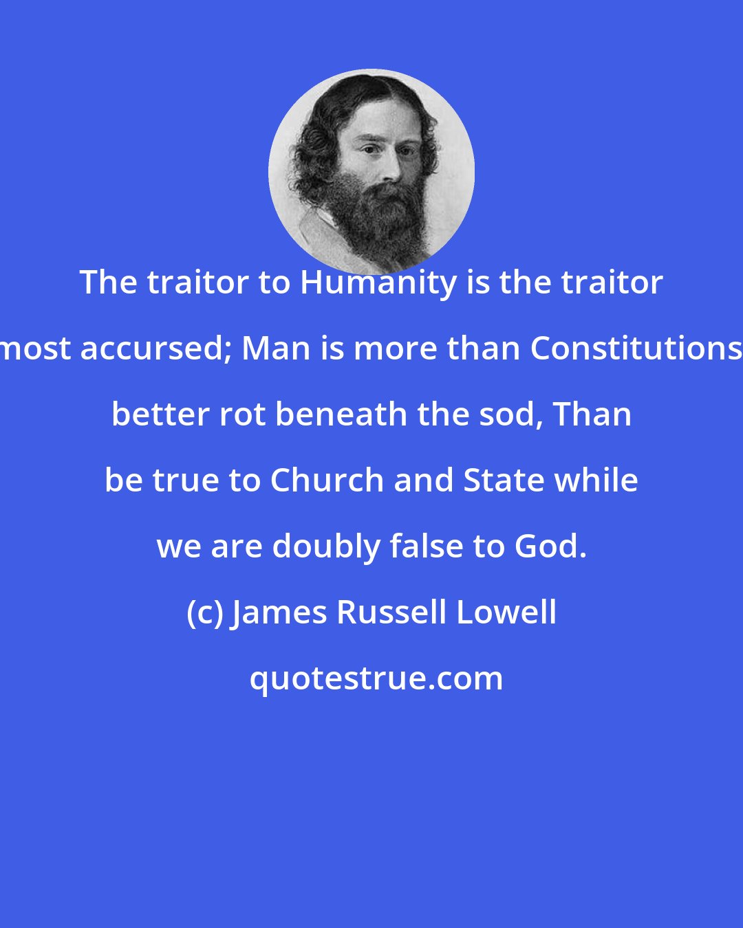 James Russell Lowell: The traitor to Humanity is the traitor most accursed; Man is more than Constitutions; better rot beneath the sod, Than be true to Church and State while we are doubly false to God.