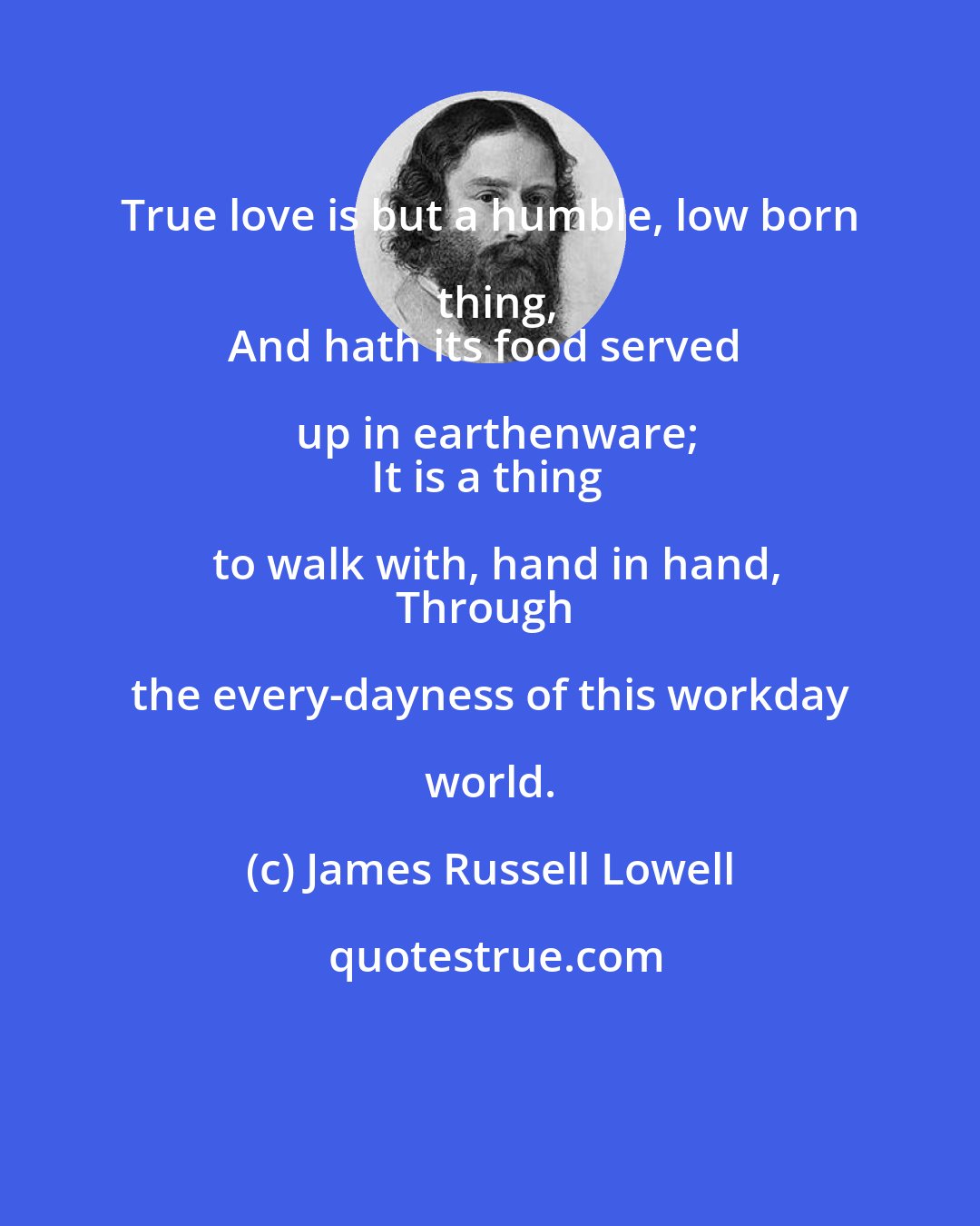 James Russell Lowell: True love is but a humble, low born thing,
And hath its food served up in earthenware;
It is a thing to walk with, hand in hand,
Through the every-dayness of this workday world.