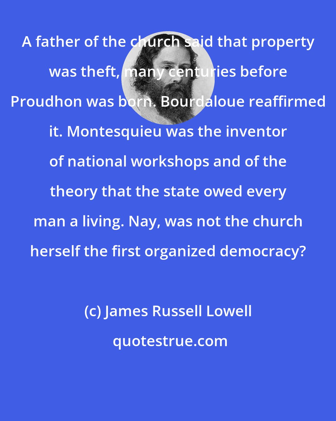 James Russell Lowell: A father of the church said that property was theft, many centuries before Proudhon was born. Bourdaloue reaffirmed it. Montesquieu was the inventor of national workshops and of the theory that the state owed every man a living. Nay, was not the church herself the first organized democracy?