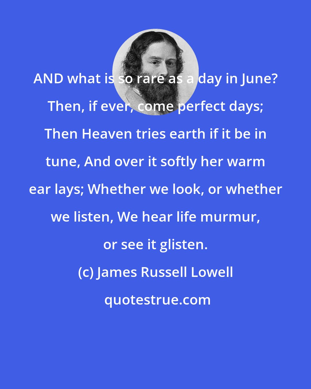James Russell Lowell: AND what is so rare as a day in June? Then, if ever, come perfect days; Then Heaven tries earth if it be in tune, And over it softly her warm ear lays; Whether we look, or whether we listen, We hear life murmur, or see it glisten.