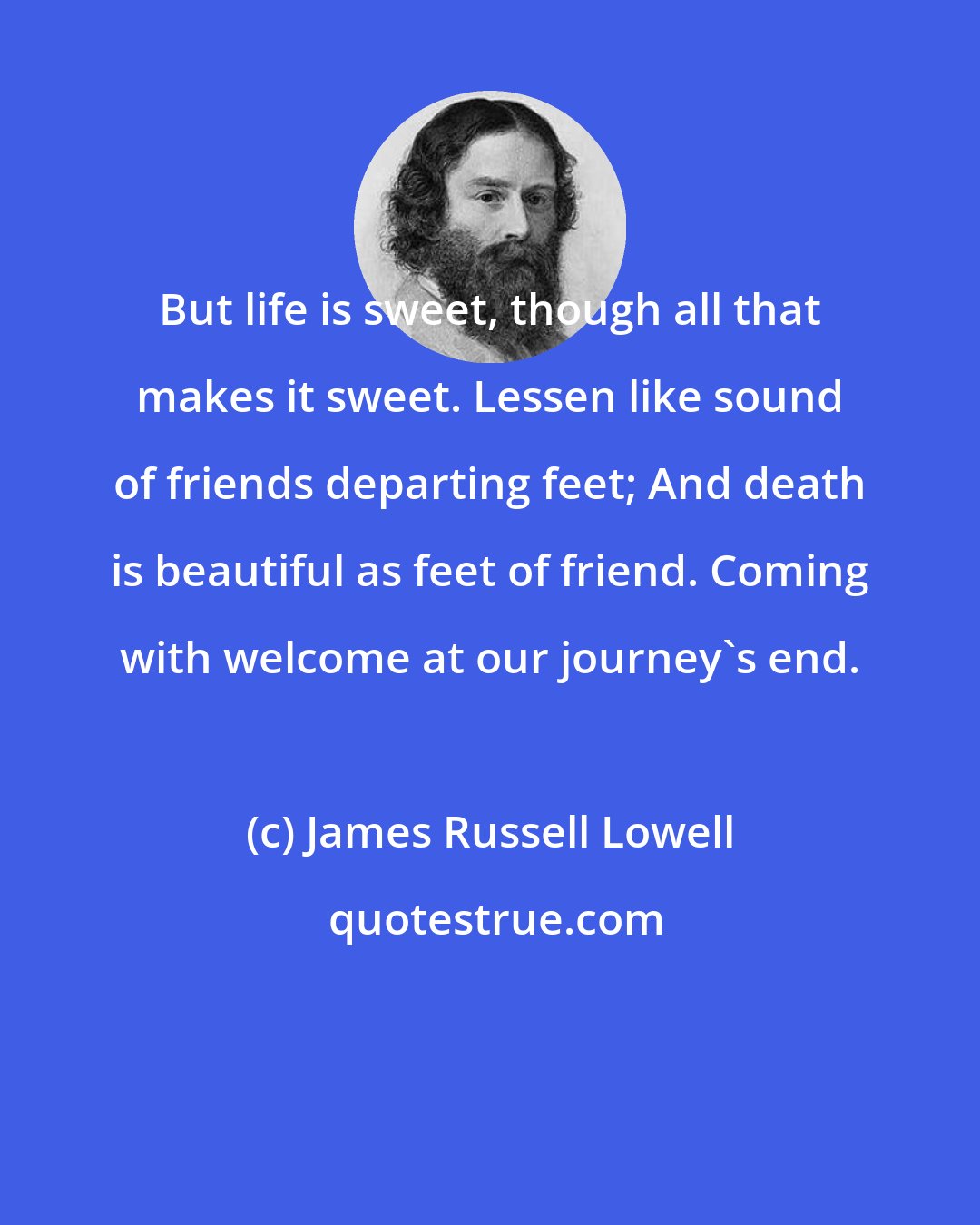 James Russell Lowell: But life is sweet, though all that makes it sweet. Lessen like sound of friends departing feet; And death is beautiful as feet of friend. Coming with welcome at our journey's end.