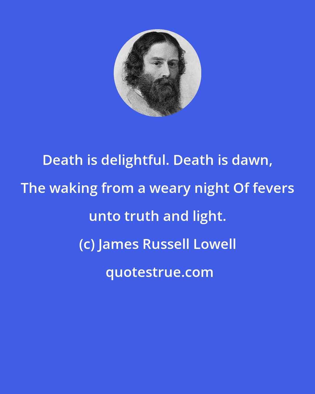 James Russell Lowell: Death is delightful. Death is dawn, The waking from a weary night Of fevers unto truth and light.