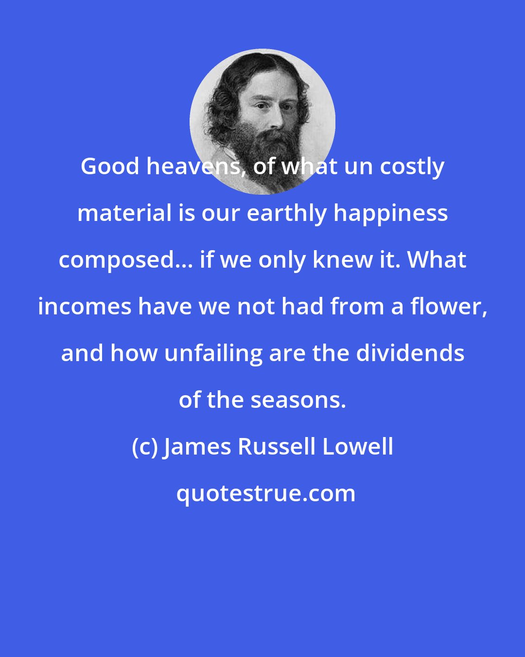 James Russell Lowell: Good heavens, of what un costly material is our earthly happiness composed... if we only knew it. What incomes have we not had from a flower, and how unfailing are the dividends of the seasons.