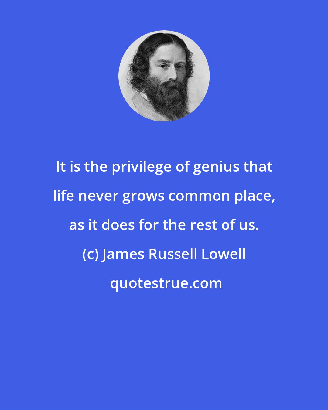 James Russell Lowell: It is the privilege of genius that life never grows common place, as it does for the rest of us.