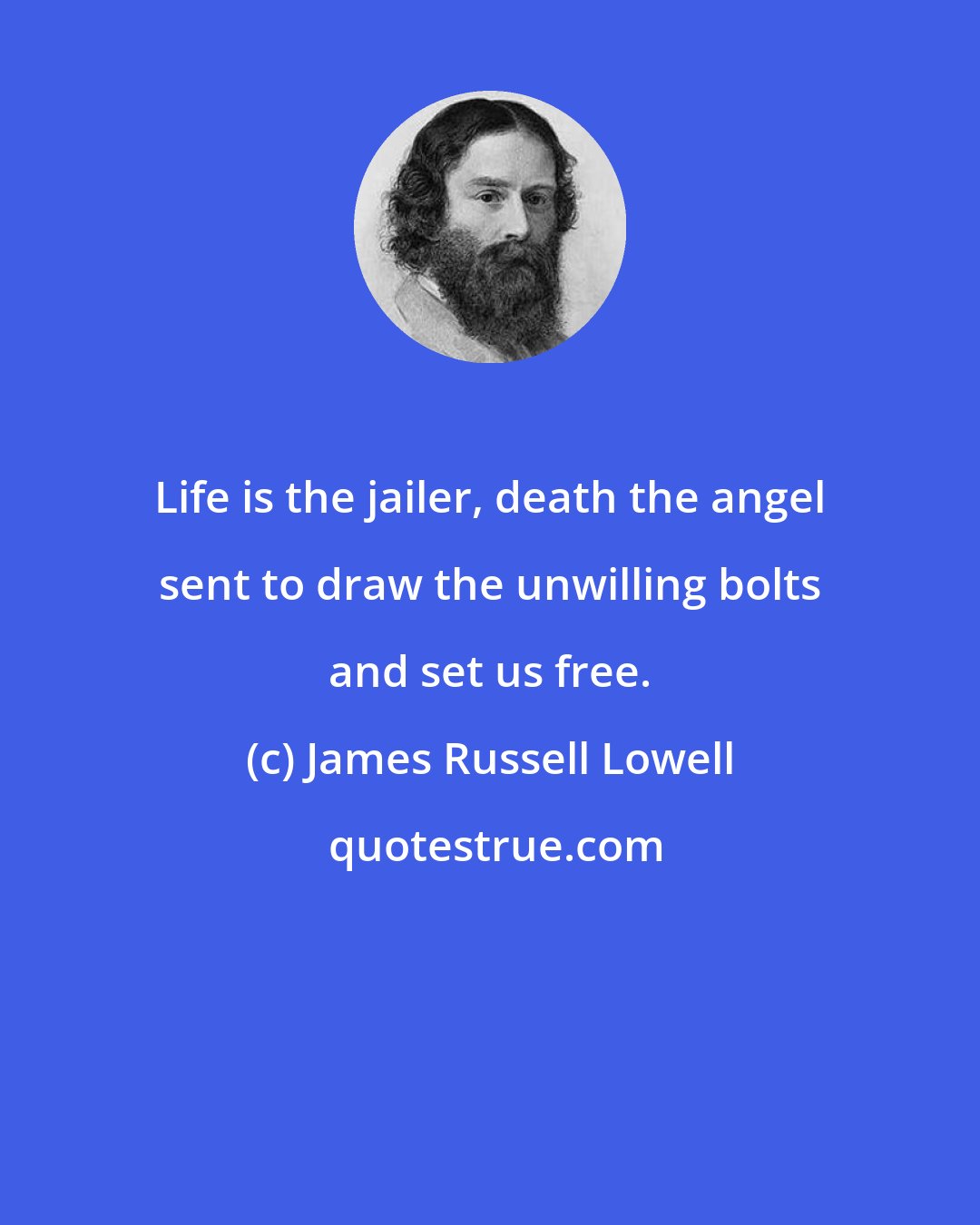 James Russell Lowell: Life is the jailer, death the angel sent to draw the unwilling bolts and set us free.