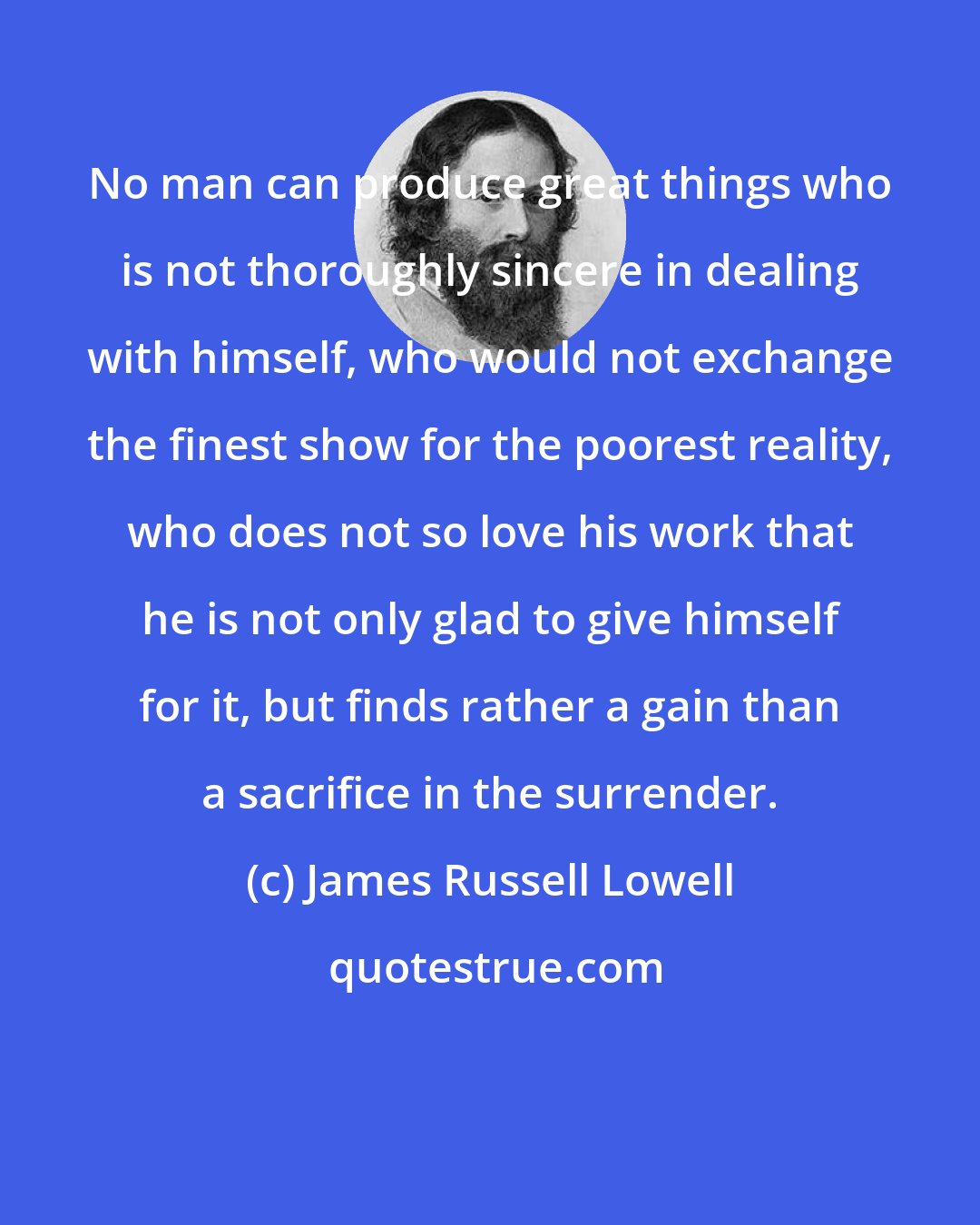 James Russell Lowell: No man can produce great things who is not thoroughly sincere in dealing with himself, who would not exchange the finest show for the poorest reality, who does not so love his work that he is not only glad to give himself for it, but finds rather a gain than a sacrifice in the surrender.