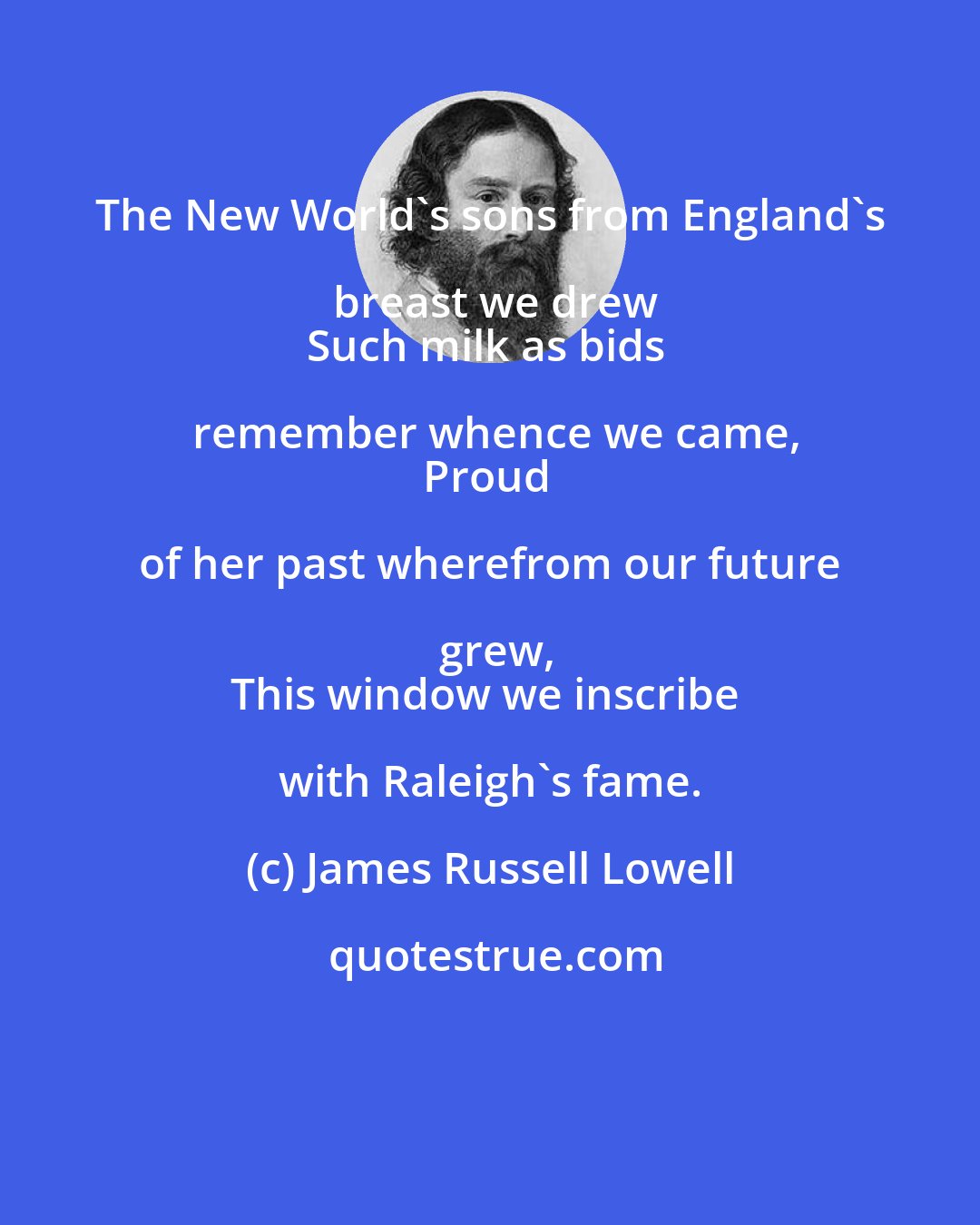 James Russell Lowell: The New World's sons from England's breast we drew
Such milk as bids remember whence we came,
Proud of her past wherefrom our future grew,
This window we inscribe with Raleigh's fame.