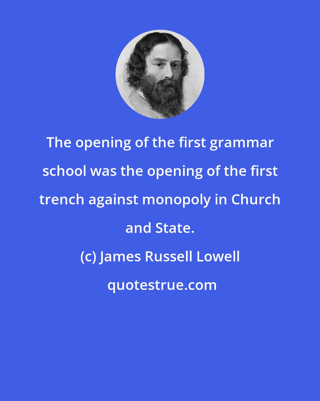 James Russell Lowell: The opening of the first grammar school was the opening of the first trench against monopoly in Church and State.