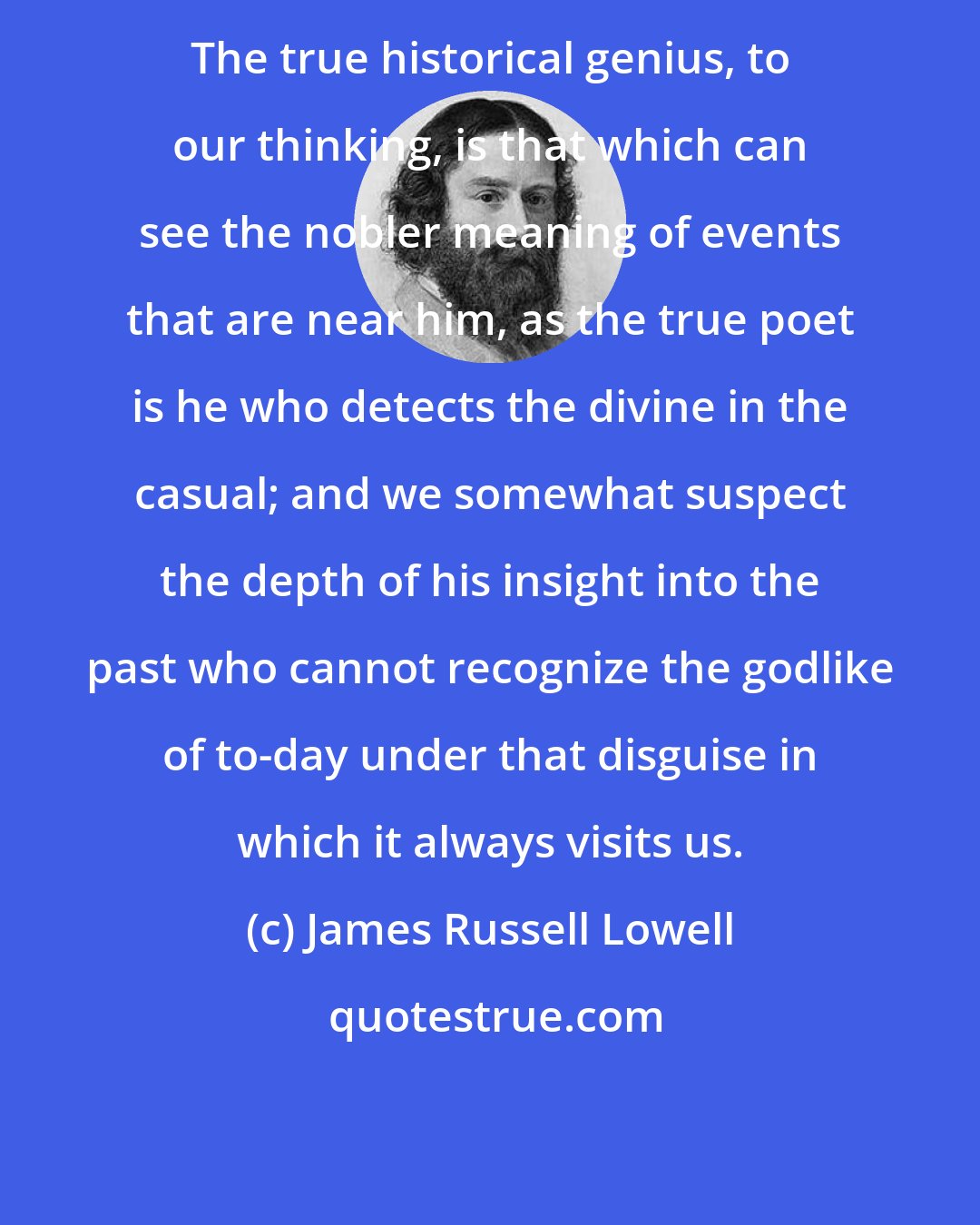 James Russell Lowell: The true historical genius, to our thinking, is that which can see the nobler meaning of events that are near him, as the true poet is he who detects the divine in the casual; and we somewhat suspect the depth of his insight into the past who cannot recognize the godlike of to-day under that disguise in which it always visits us.