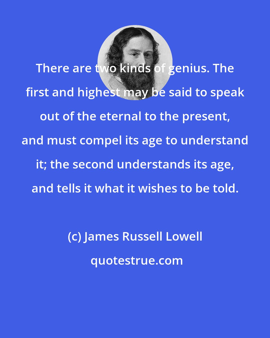 James Russell Lowell: There are two kinds of genius. The first and highest may be said to speak out of the eternal to the present, and must compel its age to understand it; the second understands its age, and tells it what it wishes to be told.