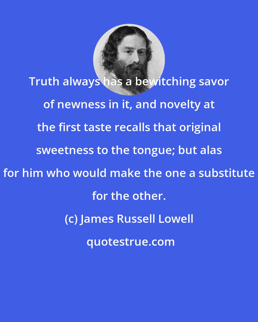 James Russell Lowell: Truth always has a bewitching savor of newness in it, and novelty at the first taste recalls that original sweetness to the tongue; but alas for him who would make the one a substitute for the other.
