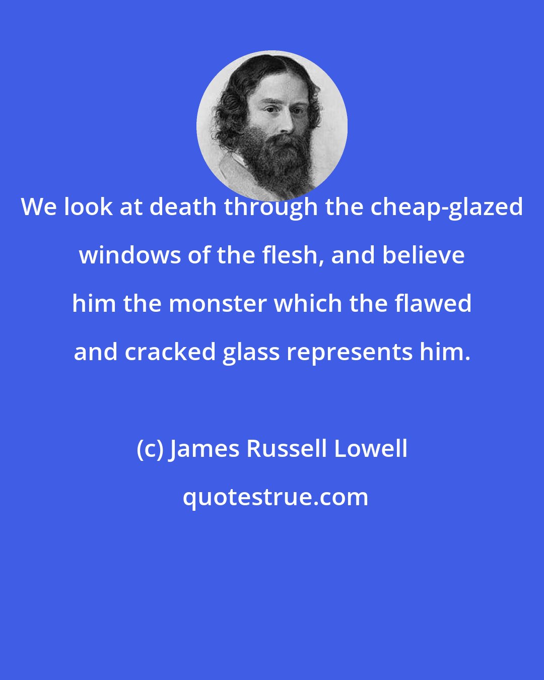James Russell Lowell: We look at death through the cheap-glazed windows of the flesh, and believe him the monster which the flawed and cracked glass represents him.