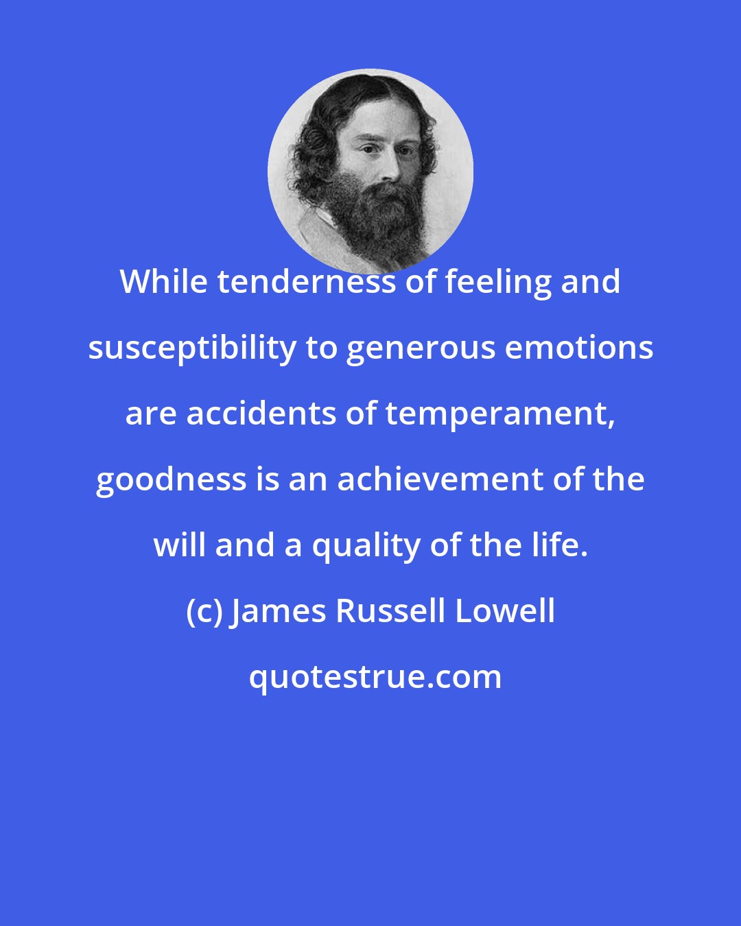 James Russell Lowell: While tenderness of feeling and susceptibility to generous emotions are accidents of temperament, goodness is an achievement of the will and a quality of the life.