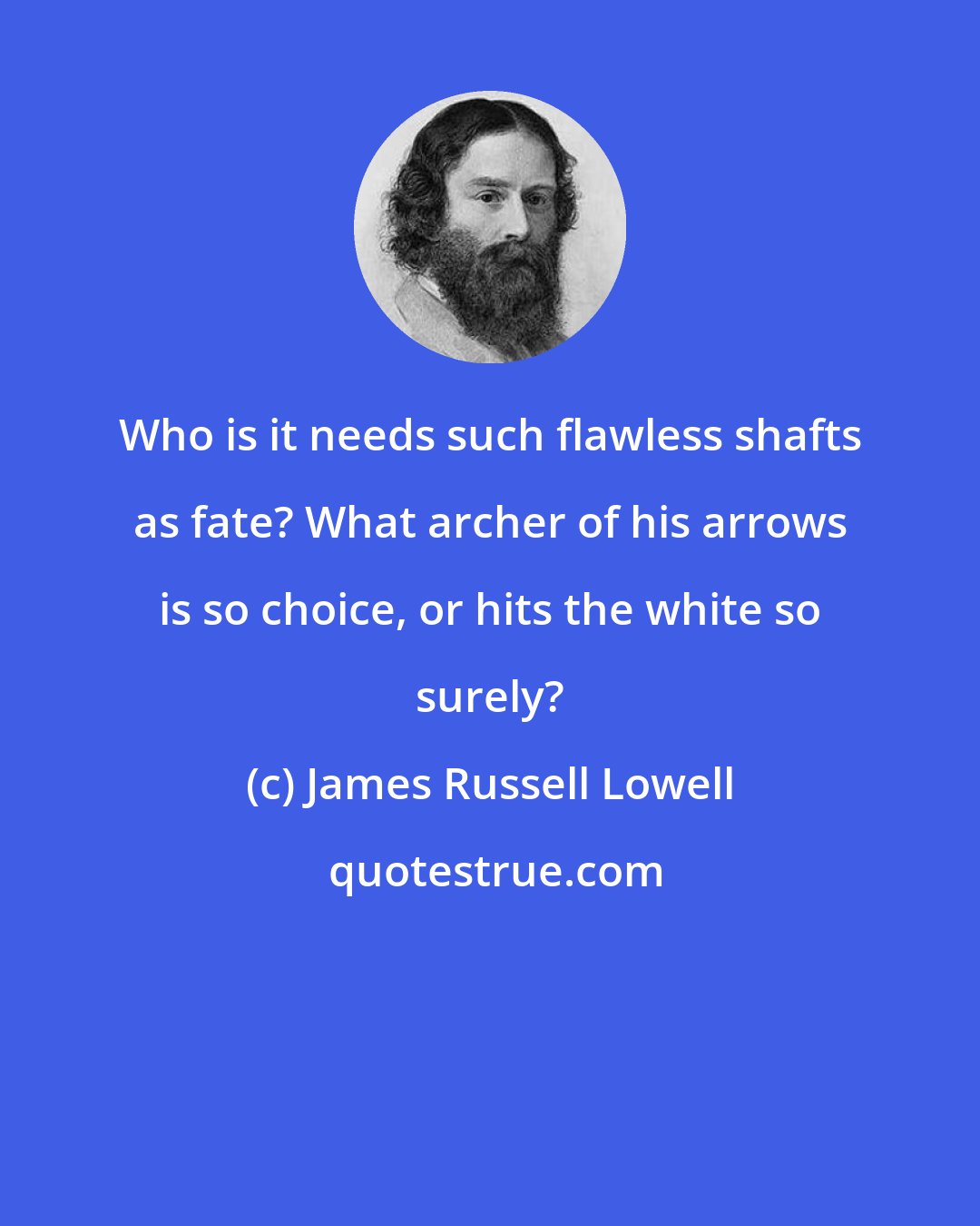 James Russell Lowell: Who is it needs such flawless shafts as fate? What archer of his arrows is so choice, or hits the white so surely?