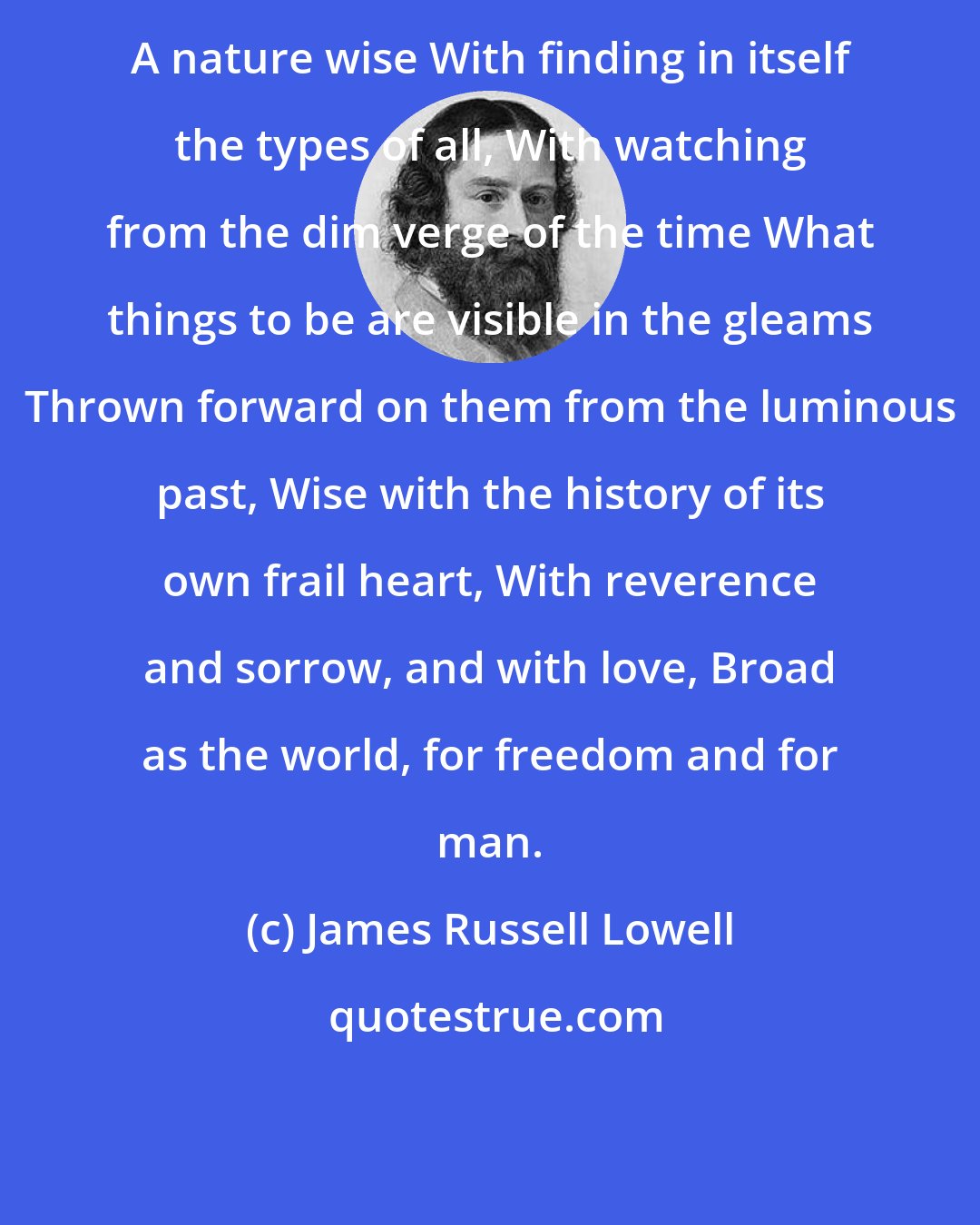 James Russell Lowell: A nature wise With finding in itself the types of all, With watching from the dim verge of the time What things to be are visible in the gleams Thrown forward on them from the luminous past, Wise with the history of its own frail heart, With reverence and sorrow, and with love, Broad as the world, for freedom and for man.
