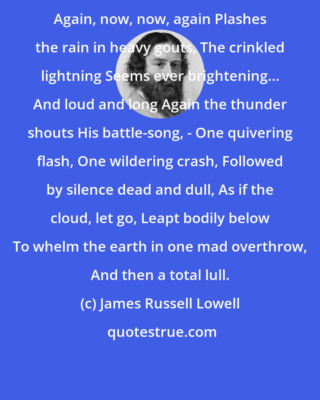 James Russell Lowell: Again, now, now, again Plashes the rain in heavy gouts, The crinkled lightning Seems ever brightening... And loud and long Again the thunder shouts His battle-song, - One quivering flash, One wildering crash, Followed by silence dead and dull, As if the cloud, let go, Leapt bodily below To whelm the earth in one mad overthrow, And then a total lull.