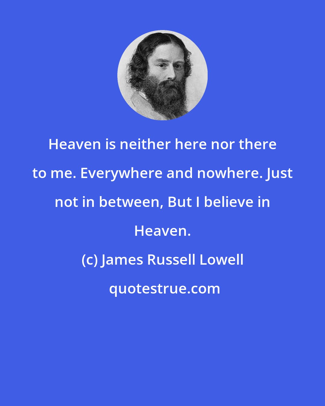 James Russell Lowell: Heaven is neither here nor there to me. Everywhere and nowhere. Just not in between, But I believe in Heaven.