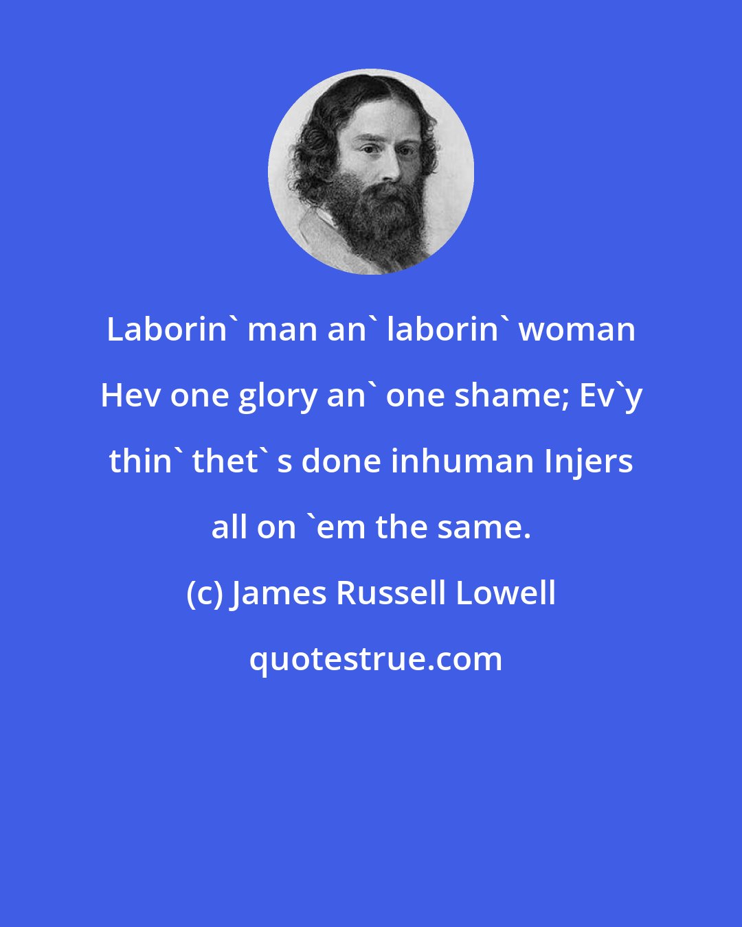 James Russell Lowell: Laborin' man an' laborin' woman Hev one glory an' one shame; Ev'y thin' thet' s done inhuman Injers all on 'em the same.