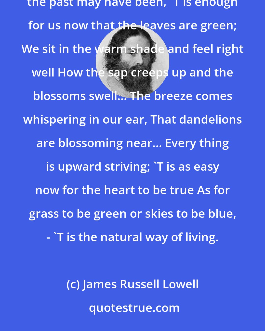 James Russell Lowell: Now the heart is so full that a drop overfills it, We are happy now because God so wills it; No matter how barren the past may have been, 'T is enough for us now that the leaves are green; We sit in the warm shade and feel right well How the sap creeps up and the blossoms swell... The breeze comes whispering in our ear, That dandelions are blossoming near... Every thing is upward striving; 'T is as easy now for the heart to be true As for grass to be green or skies to be blue, - 'T is the natural way of living.
