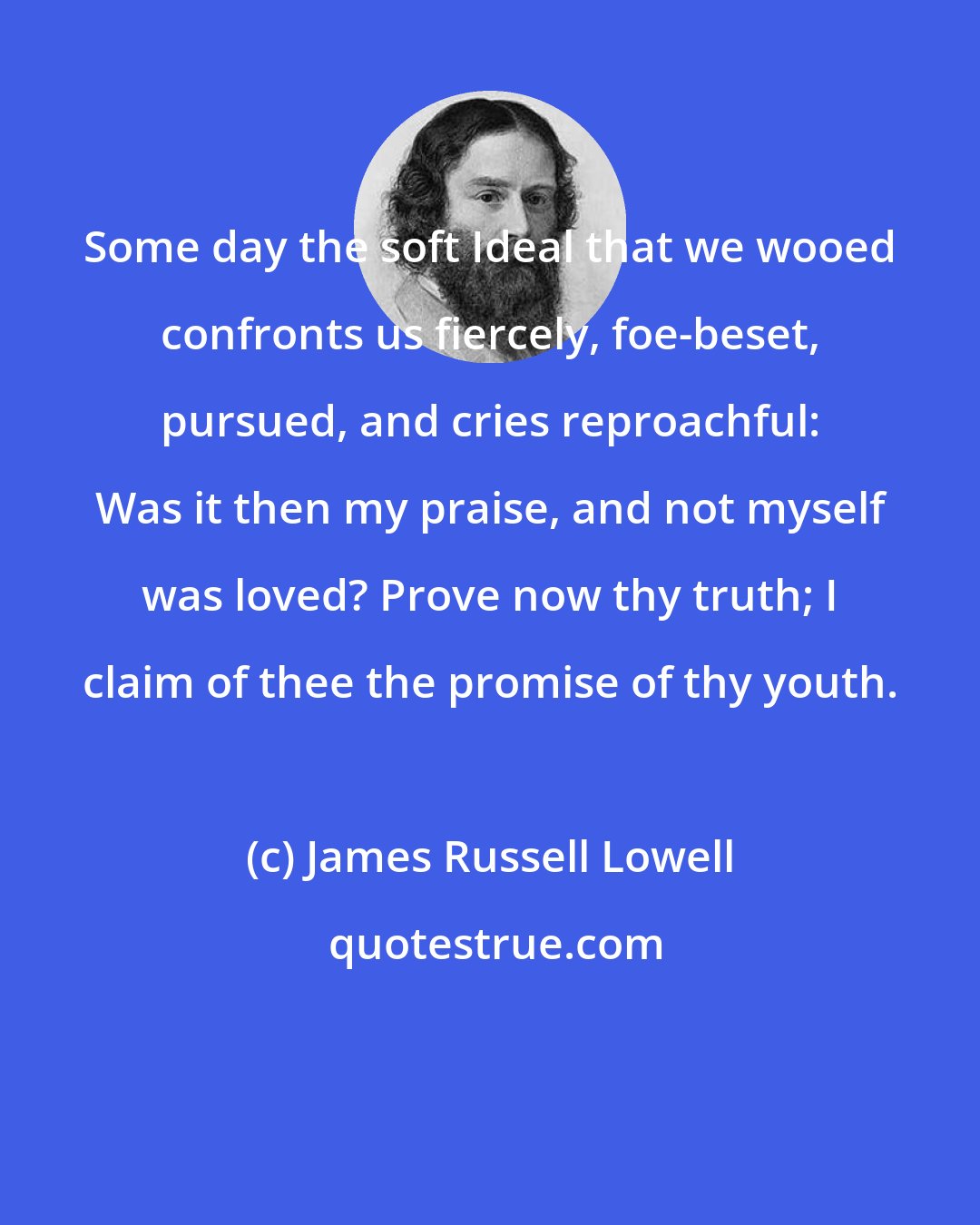 James Russell Lowell: Some day the soft Ideal that we wooed confronts us fiercely, foe-beset, pursued, and cries reproachful: Was it then my praise, and not myself was loved? Prove now thy truth; I claim of thee the promise of thy youth.