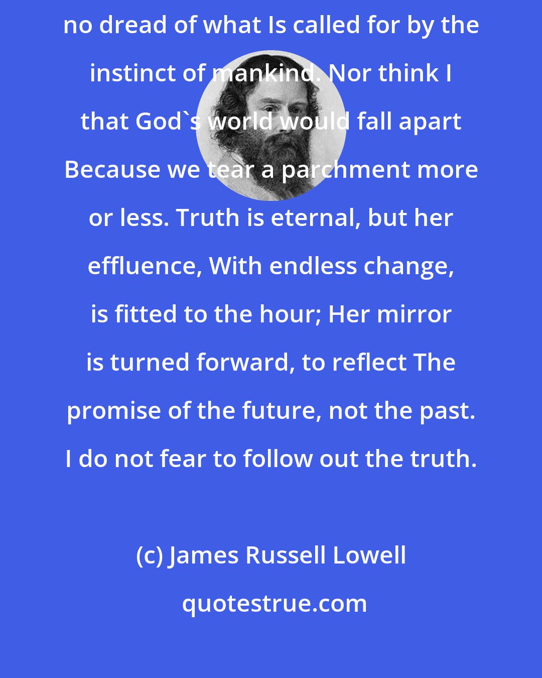 James Russell Lowell: The time is ripe, and rotten-ripe, for change; Then let it come: I have no dread of what Is called for by the instinct of mankind. Nor think I that God's world would fall apart Because we tear a parchment more or less. Truth is eternal, but her effluence, With endless change, is fitted to the hour; Her mirror is turned forward, to reflect The promise of the future, not the past. I do not fear to follow out the truth.