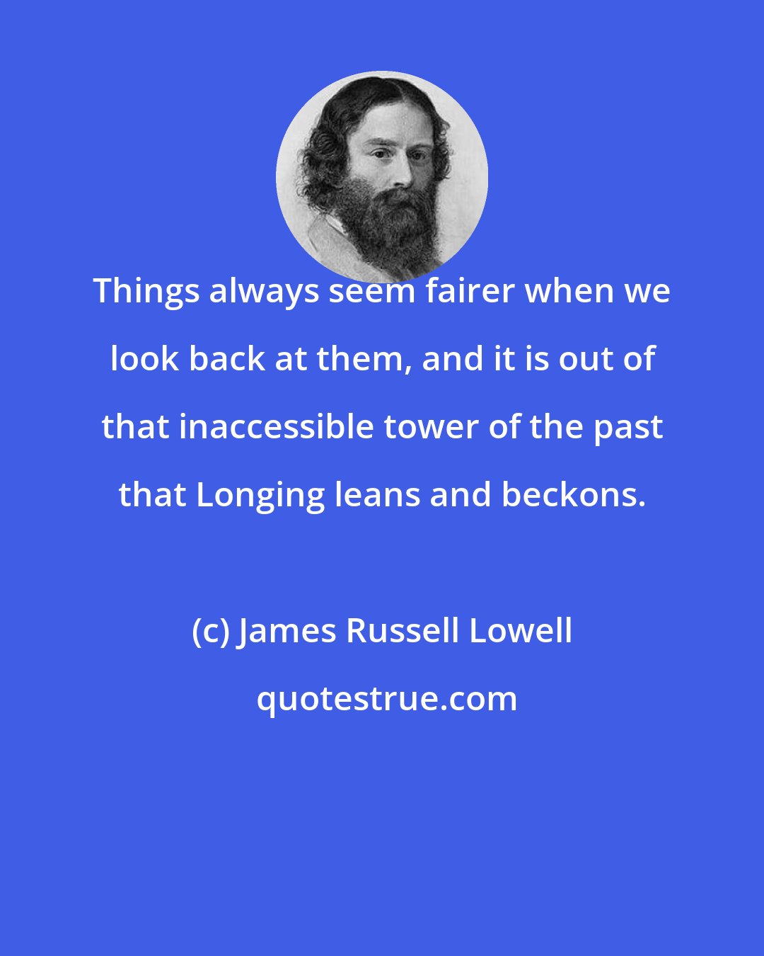 James Russell Lowell: Things always seem fairer when we look back at them, and it is out of that inaccessible tower of the past that Longing leans and beckons.
