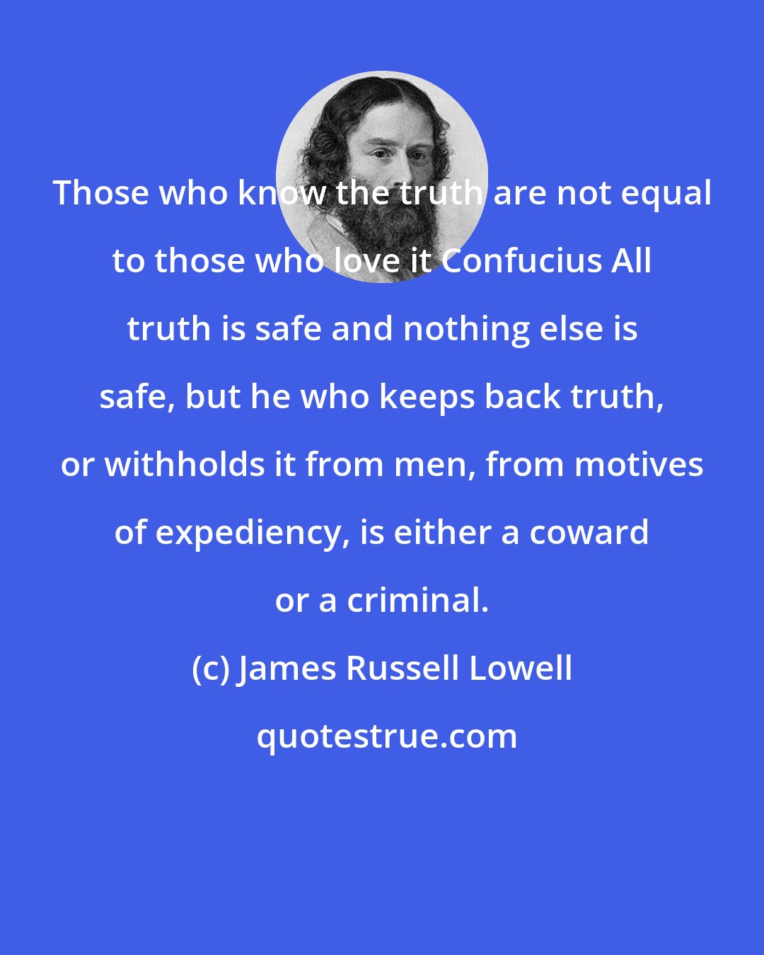 James Russell Lowell: Those who know the truth are not equal to those who love it Confucius All truth is safe and nothing else is safe, but he who keeps back truth, or withholds it from men, from motives of expediency, is either a coward or a criminal.