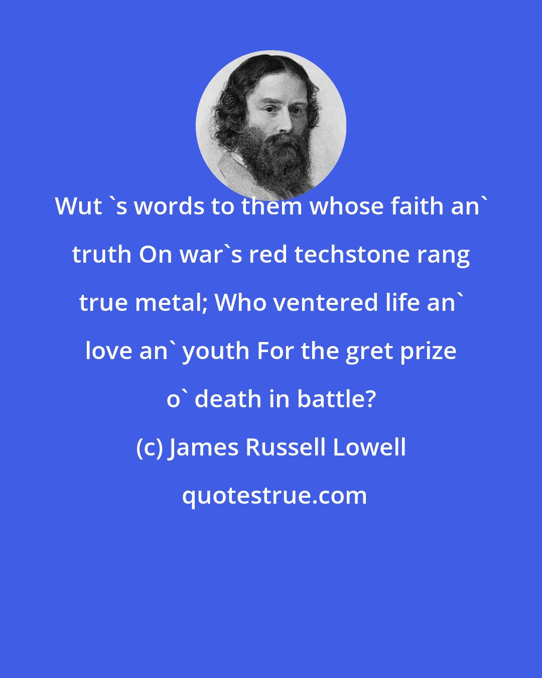 James Russell Lowell: Wut 's words to them whose faith an' truth On war's red techstone rang true metal; Who ventered life an' love an' youth For the gret prize o' death in battle?