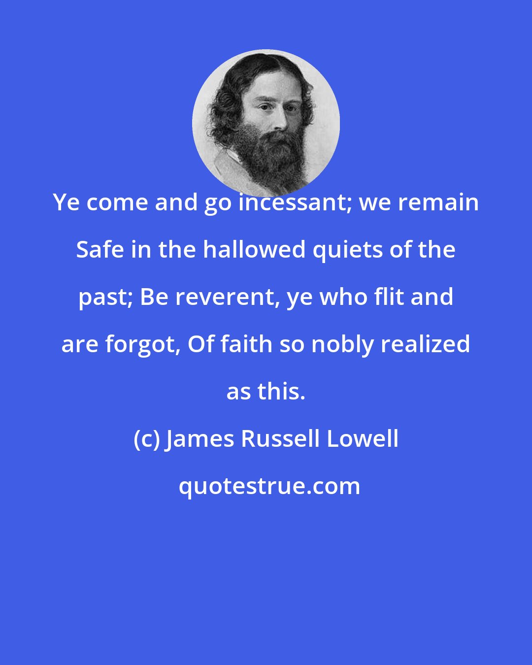 James Russell Lowell: Ye come and go incessant; we remain Safe in the hallowed quiets of the past; Be reverent, ye who flit and are forgot, Of faith so nobly realized as this.