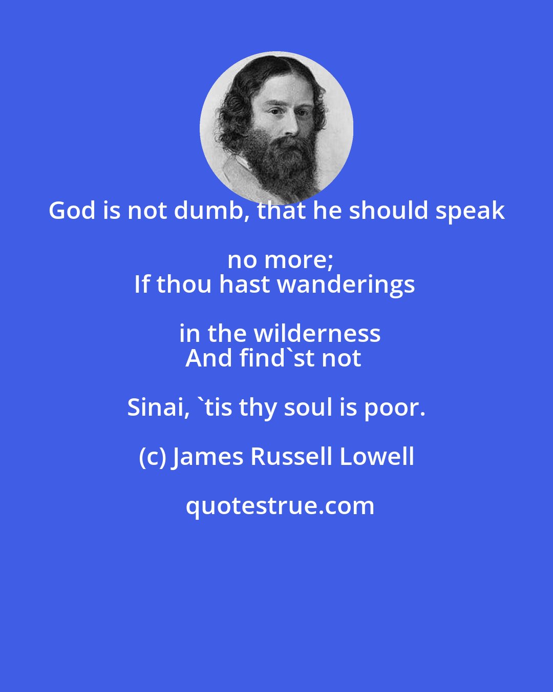 James Russell Lowell: God is not dumb, that he should speak no more;
If thou hast wanderings in the wilderness
And find'st not Sinai, 'tis thy soul is poor.