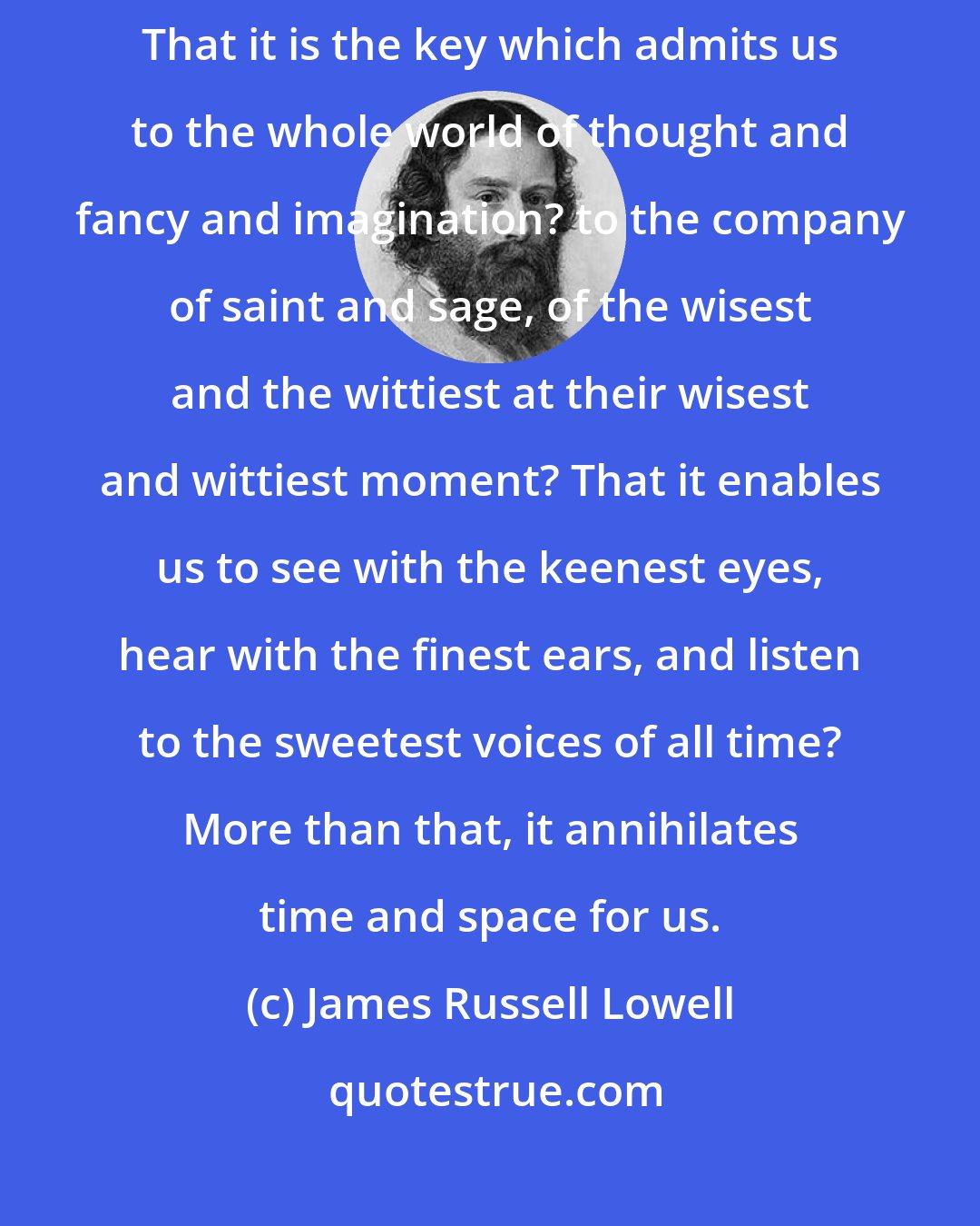 James Russell Lowell: Have you ever rightly considered what the mere ability to read means? That it is the key which admits us to the whole world of thought and fancy and imagination? to the company of saint and sage, of the wisest and the wittiest at their wisest and wittiest moment? That it enables us to see with the keenest eyes, hear with the finest ears, and listen to the sweetest voices of all time? More than that, it annihilates time and space for us.