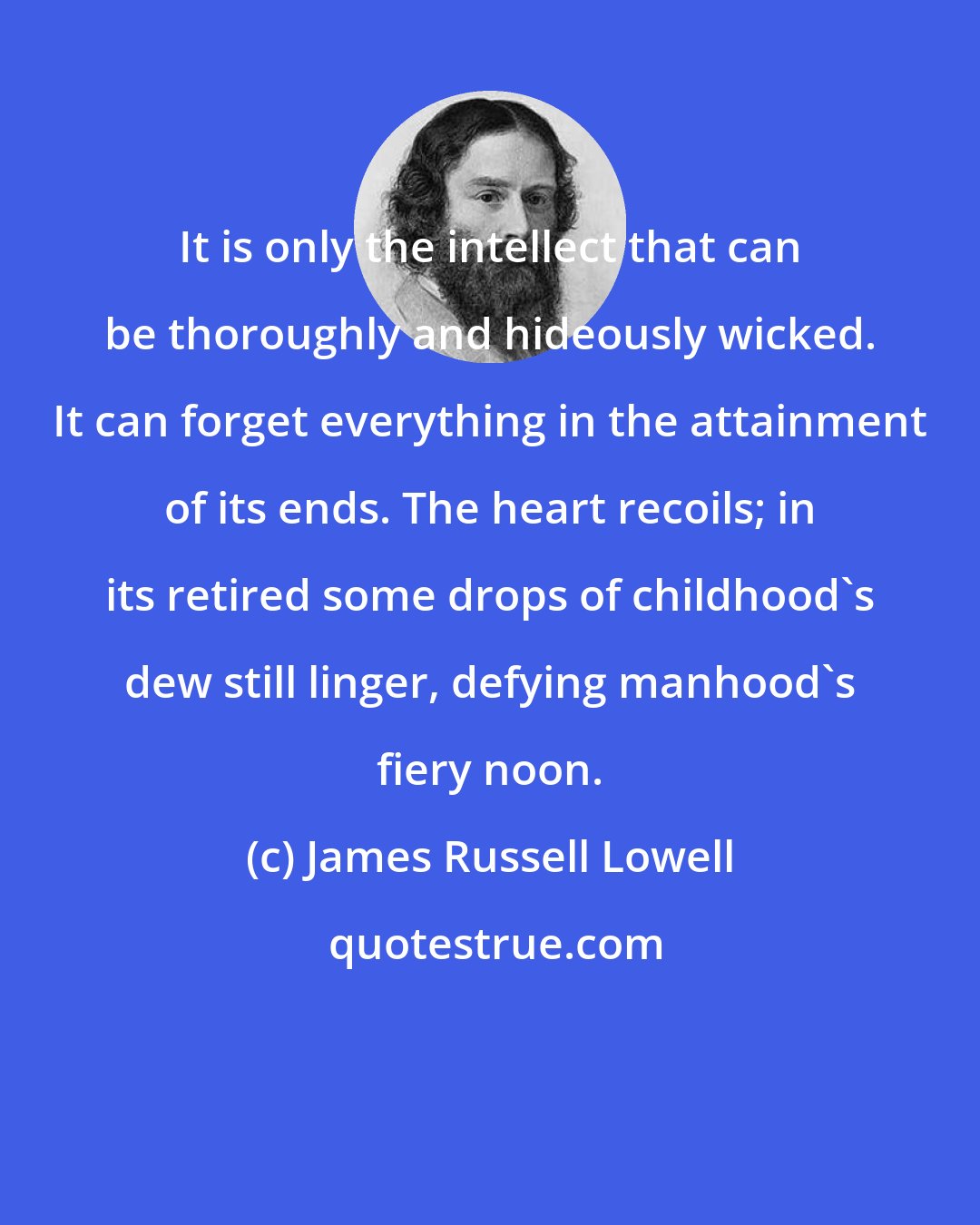James Russell Lowell: It is only the intellect that can be thoroughly and hideously wicked. It can forget everything in the attainment of its ends. The heart recoils; in its retired some drops of childhood's dew still linger, defying manhood's fiery noon.