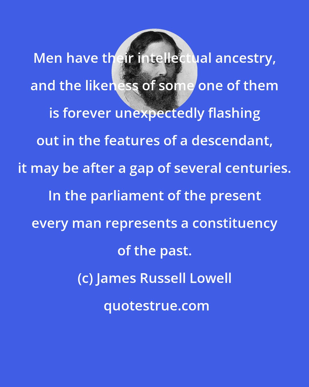 James Russell Lowell: Men have their intellectual ancestry, and the likeness of some one of them is forever unexpectedly flashing out in the features of a descendant, it may be after a gap of several centuries. In the parliament of the present every man represents a constituency of the past.