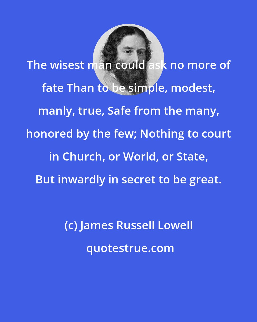 James Russell Lowell: The wisest man could ask no more of fate Than to be simple, modest, manly, true, Safe from the many, honored by the few; Nothing to court in Church, or World, or State, But inwardly in secret to be great.