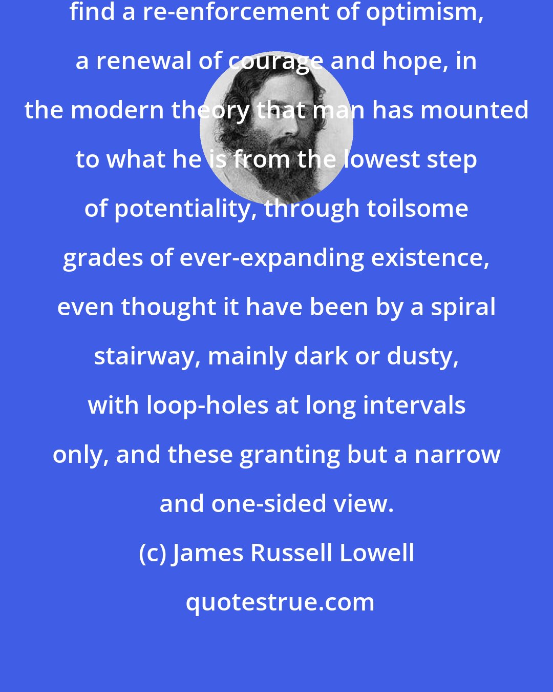 James Russell Lowell: To me it seems not unreasonable to find a re-enforcement of optimism, a renewal of courage and hope, in the modern theory that man has mounted to what he is from the lowest step of potentiality, through toilsome grades of ever-expanding existence, even thought it have been by a spiral stairway, mainly dark or dusty, with loop-holes at long intervals only, and these granting but a narrow and one-sided view.