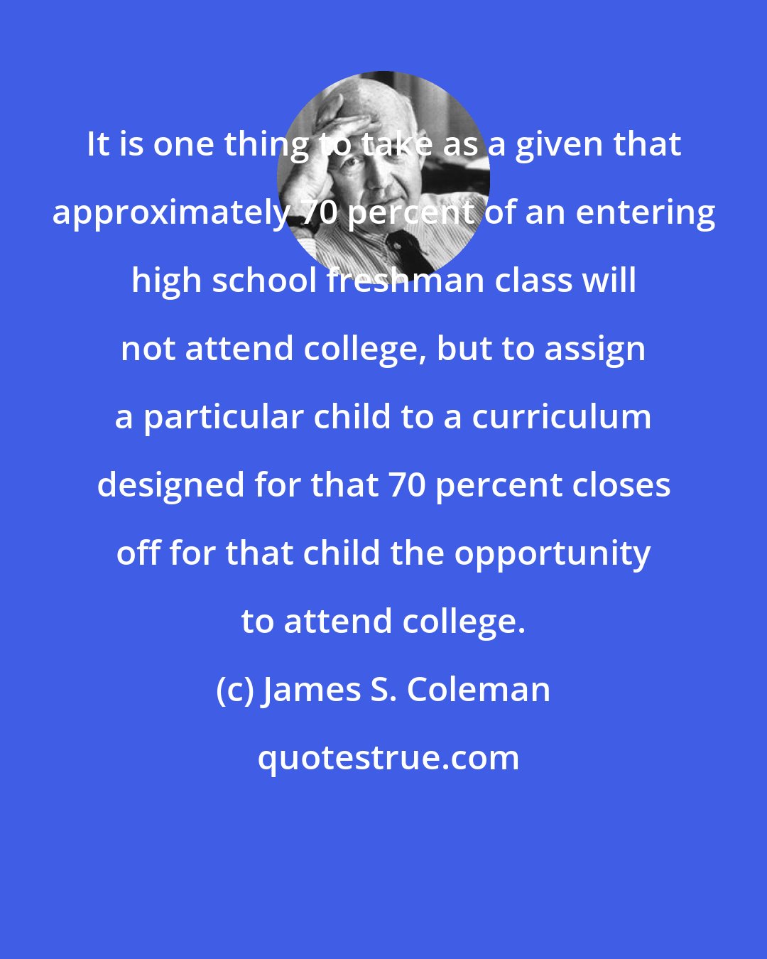 James S. Coleman: It is one thing to take as a given that approximately 70 percent of an entering high school freshman class will not attend college, but to assign a particular child to a curriculum designed for that 70 percent closes off for that child the opportunity to attend college.